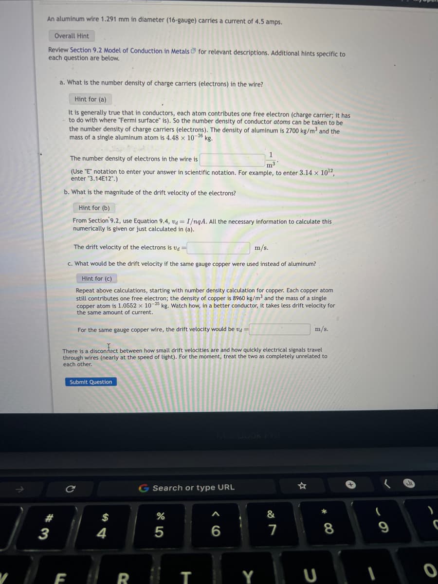 An aluminum wire 1.291 mm in diameter (16-gauge) carries a current of 4.5 amps.
Overall Hint
Review Section 9.2 Model of Conduction in Metals for relevant descriptions. Additional hints specific to
each question are below.
3
a. What is the number density of charge carriers (electrons) in the wire?
Hint for (a)
It is generally true that in conductors, each atom contributes one free electron (charge carrier; it has
to do with where "Fermi surface" is). So the number density of conductor atoms can be taken to be
the number density of charge carriers (electrons). The density of aluminum is 2700 kg/m³ and the
mass of a single aluminum atom is 4.48 x 10-26 kg.
The number density of electrons in the wire is
m3
(Use "E" notation to enter your answer in scientific notation. For example, to enter 3.14 × 10¹2,
enter "3.14E12".)
b. What is the magnitude of the drift velocity of the electrons?
Hint for (b)
From Section 9.2, use Equation 9.4, va = I/nqA. All the necessary information to calculate this
numerically is given or just calculated in (a).
The drift velocity of the electrons is vd =
c. What would be the drift velocity if the same gauge copper were used instead of aluminum?
Hint for (c)
Repeat above calculations, starting with number density calculation for copper. Each copper atom
still contributes one free electron; the density of copper is 8960 kg/m³ and the mass of a single
copper atom is 1.0552 x 10-25 kg. Watch how, in a better conductor, it takes less drift velocity for
the same amount of current.
F
For the same gauge copper wire, the drift velocity would be va =
с
There is a disconnect between how small drift velocities are and how quickly electrical signals travel
through wires (nearly at the speed of light). For the moment, treat the two as completely unrelated to
each other.
Submit Question
$
R
G Search or type URL
dº 5
%
5
T
m/s.
A
6
Y
m/s.
&
7
* 00
8
(
9
C
O
