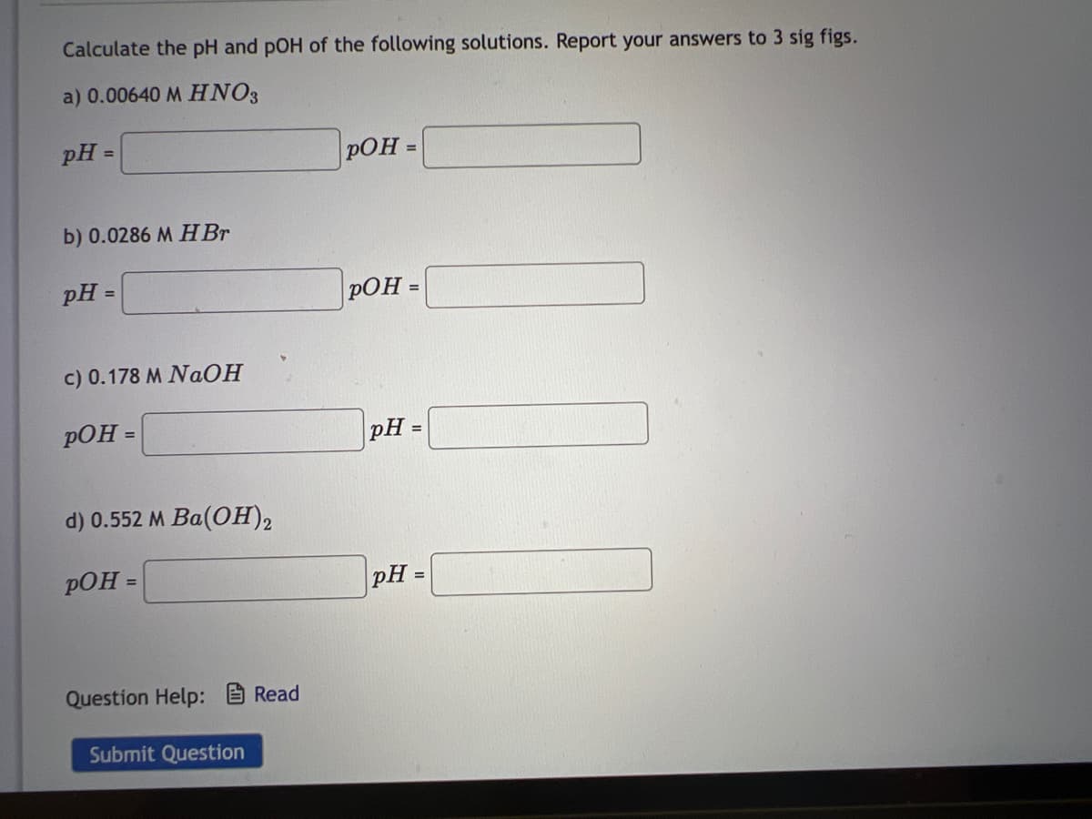 Calculate the pH and pOH of the following solutions. Report your answers to 3 sig figs.
a) 0.00640 M HNO3
pH=
=
b) 0.0286 M H Br
pH=
c) 0.178 M NaOH
pOH =
d) 0.552 M Ba(OH)2
pOH =
Question Help: Read
Submit Question
pOH =
pOH =
pH
=
pH =