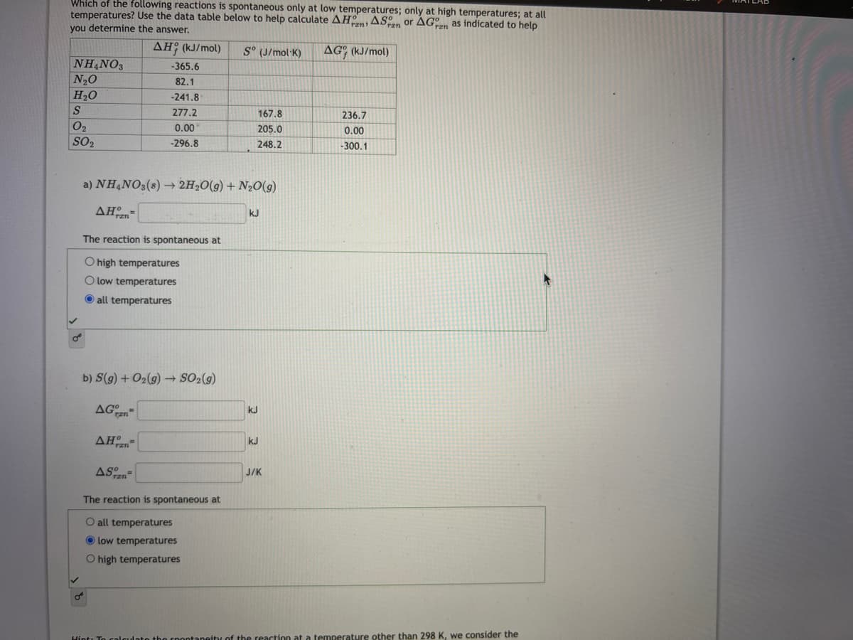 Which of the following reactions is spontaneous only at low temperatures; only at high temperatures; at all
temperatures? Use the data table below to help calculate AH AS or AG as indicated to help
you determine the answer.
ran
AH; (kJ/mol)
AG% (kJ/mol)
NH4NO3
N₂O
H₂O
S
0₂
SO₂
O
b) S(g) + O₂(g) → SO₂(g)
AG zn
AH zn
a) NH4NO3(s) → 2H₂O(g) + N₂O(g)
ΔΗn=
The reaction is spontaneous at
O high temperatures
O low temperatures
all temperatures
AS
-365.6
82.1
-241.8
277.2
0.00
-296.8
ran
=
Sº (J/mol K)
The reaction is spontaneous at
O all temperatures
Olow temperatures
O high temperatures
167.8
205.0
248.2
kJ
kJ
kJ
J/K
236.7
0.00
-300.1
Hint: To calculate the coontaneity of the reaction at a temperature other than 298 K, we consider the