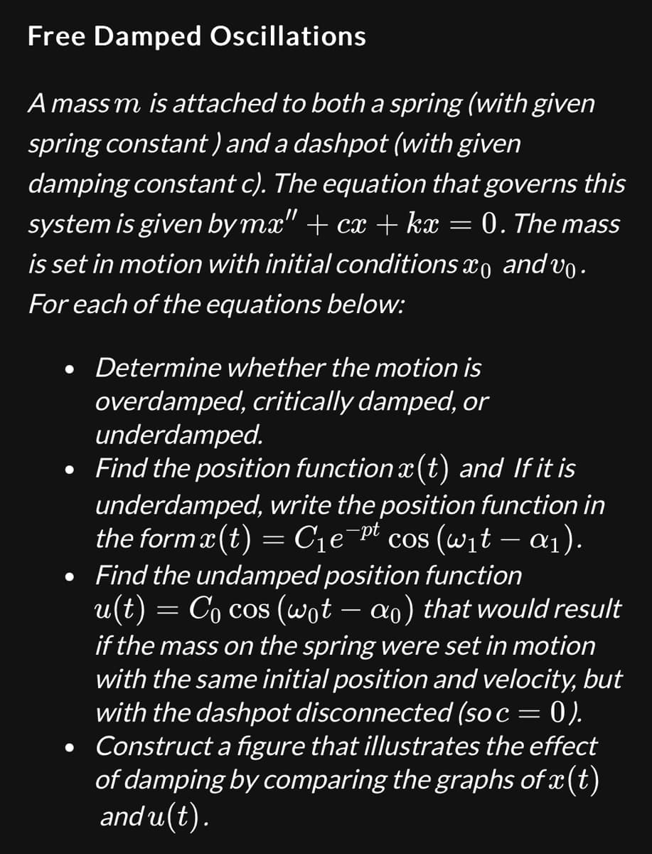 Free Damped Oscillations
A mass m is attached to both a spring (with given
spring constant) and a dashpot (with given
damping constant c). The equation that governs this
system is given by mx" + cx + kx = 0. The mass
is set in motion with initial conditions x and vo.
For each of the equations below:
• Determine whether the motion is
overdamped, critically damped, or
underdamped.
• Find the position function x(t) and If it is
underdamped, write the position function in
the form x(t) = C₁e¯pt cos (wit - α1).
• Find the undamped position function
u(t) = Cocos (wot - α0) that would result
if the mass on the spring were set in motion
with the same initial position and velocity, but
with the dashpot disconnected (so c = 0).
Construct a figure that illustrates the effect
of damping by comparing the graphs of x(t)
and u(t).