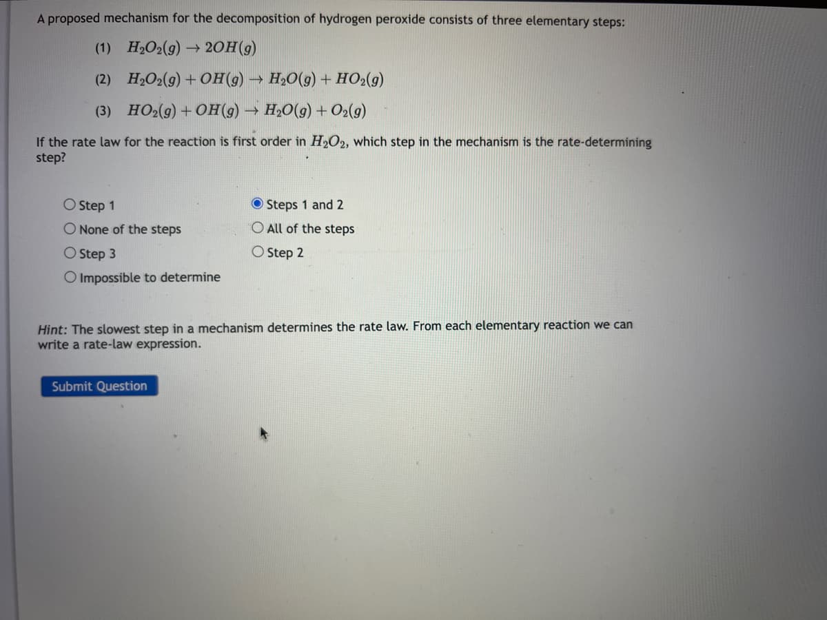 A proposed mechanism for the decomposition of hydrogen peroxide consists of three elementary steps:
(1)
H₂O2(g) →>> 2OH(g)
(2)
H₂O2(g) + OH(g) → H₂O(g) + HO₂(g)
(3) HO₂(g) + OH(g) → H₂O(g) + O₂(g)
If the rate law for the reaction is first order in H₂O2, which step in the mechanism is the rate-determining
step?
O Step 1
O None of the steps
O Step 3
O Impossible to determine
Steps 1 and 2
O All of the steps
O Step 2
Hint: The slowest step in a mechanism determines the rate law. From each elementary reaction we can
write a rate-law expression.
Submit Question