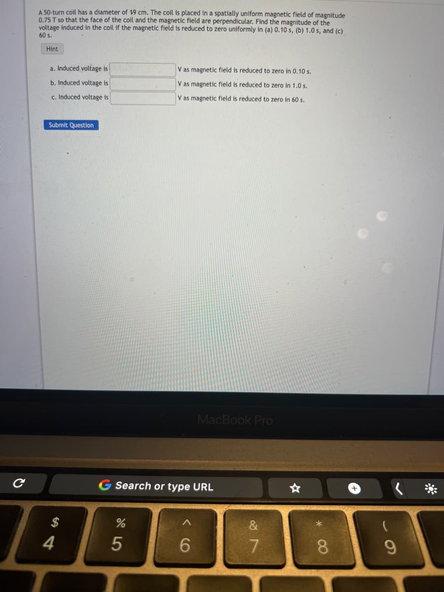 с
A 50-turn coil has diameter of 19 cm. The coil is placed in a spatially uniform magnetic field of magnitude
0.75 T so that the face of the coil and the magnetic field are perpendicular. Find the magnitude of the
voltage induced in the coil if the magnetic field is reduced to zero uniformly in (a) 0.10 s, (b) 1.0 s, and (c)
60 s.
Hint
a. Induced voltage is
b. Induced voltage is
c. Induced voltage is
Submit Question
4
%
V as magnetic field is reduced to zero in 0.10 s.
V as magnetic field is reduced to zero in 1.0 s.
V as magnetic field is reduced to zero in 60 s.
Search or type URL
5
MacBook Pro
6
&
7
*
8
9