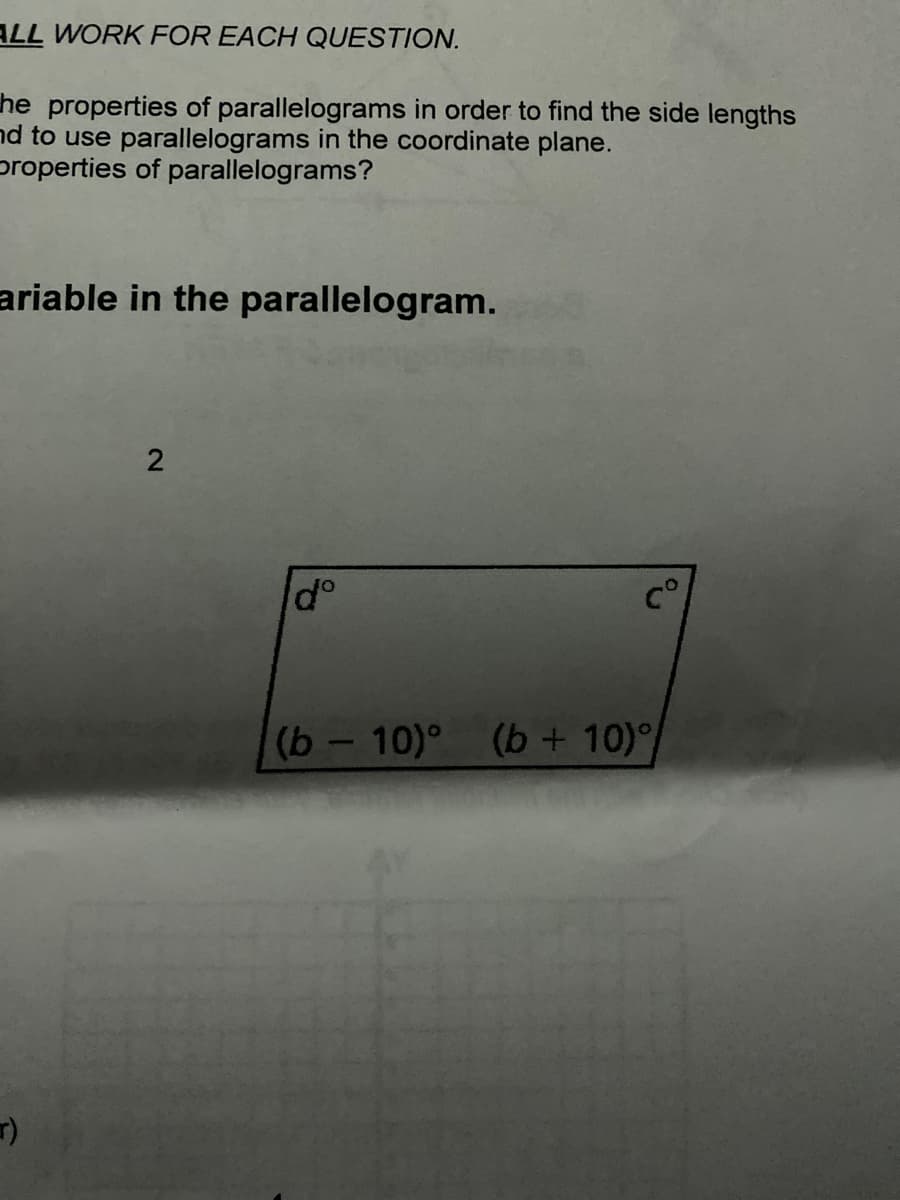ALL WORK FOR EACH QUESTION.
he properties of parallelograms in order to find the side lengths
nd to use parallelograms in the coordinate plane.
properties of parallelograms?
ariable in the parallelogram.
2
dº
(b - 10)° (b + 10)
r)