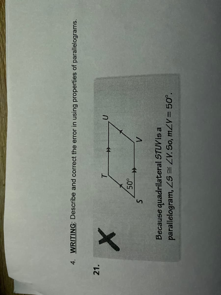 4. WRITING: Describe and correct the error in using properties of parallelograms.
21.
U
X
50°
S
V
Because quadrilateral STUV is a
parallelogram, ZS=ZV. So, m/Y = 50°.