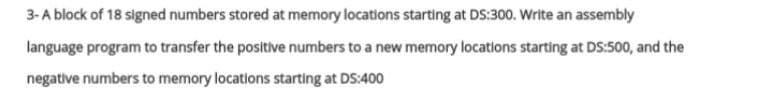 3-A block of 18 signed numbers stored at memory locations starting at DS:300. Write an assembly
language program to transfer the positive numbers to a new memory locations starting at DS:500, and the
negative numbers to memory locations starting at DS:400
