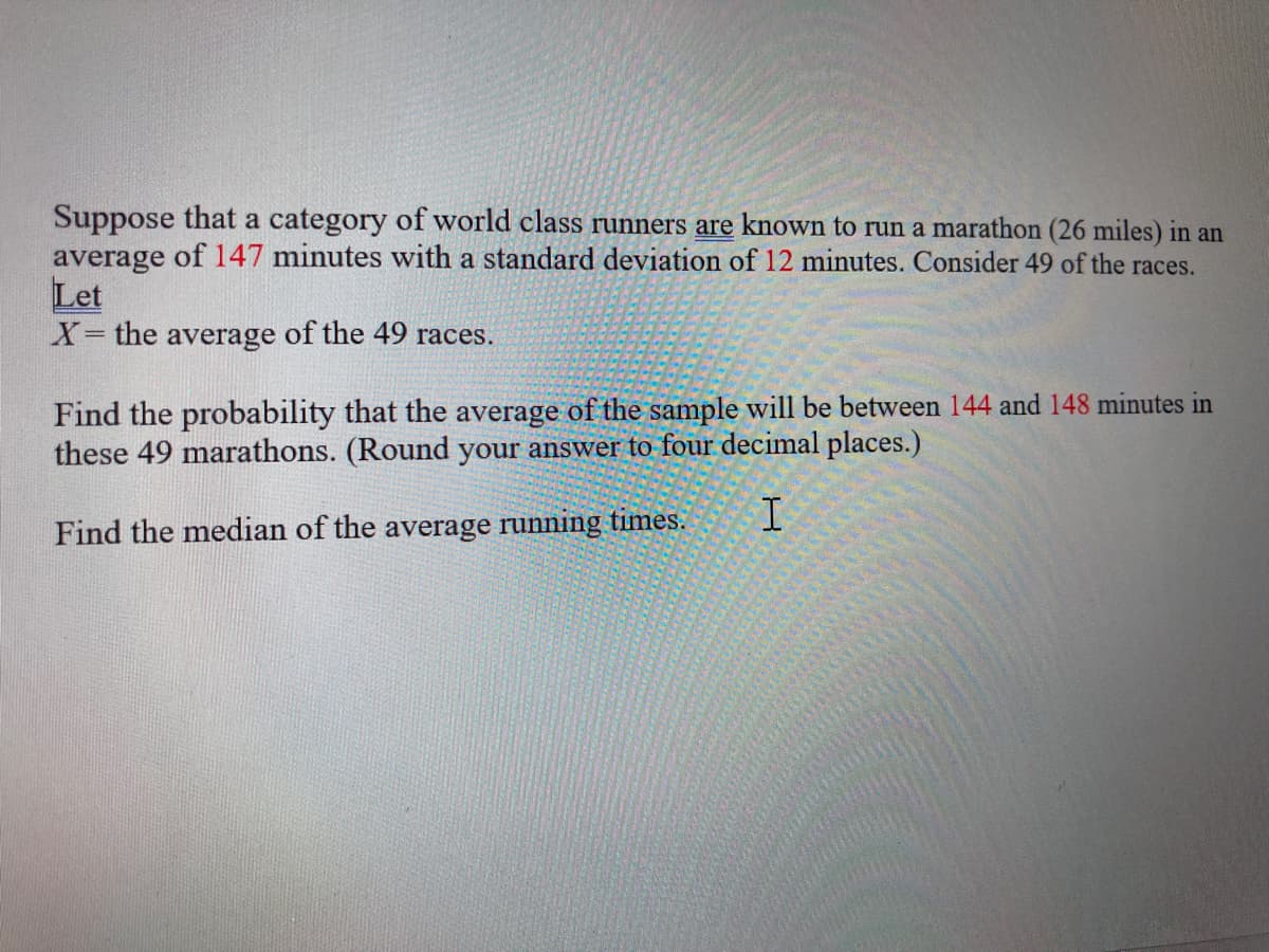 Suppose that a category of world class runners are known to run a marathon (26 miles) in an
average of 147 minutes with a standard deviation of 12 minutes. Consider 49 of the races.
Let
X= the average of the 49 races.
Find the probability that the average of the sample will be between 144 and 148 minutes in
these 49 marathons. (Round your answer to four decimal places.)
Find the median of the average running times.
