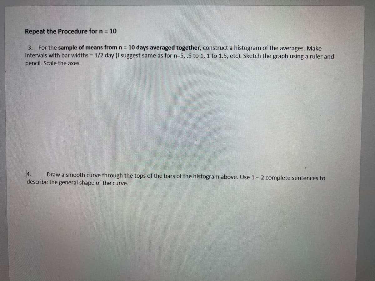 Repeat the Procedure for n 10
3. For the sample of means from n = 10 days averaged together, construct a histogram of the averages. Make
intervals with bar widths = 1/2 day (I suggest same as for n=5, .5 to 1, 1 to 1.5, etc). Sketch the graph using a ruler and
pencil. Scale the axes.
Draw a smooth curve through the tops of the bars of the histogram above. Use 1-2 complete sentences to
describe the general shape of the curve.
