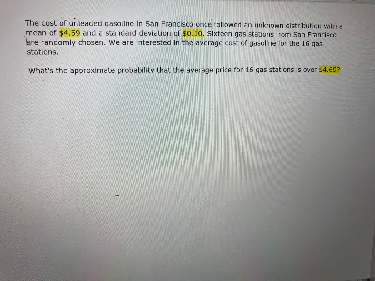 The cost of unleaded gasoline in San Francisco once followed an unknown distribution with a
mean of $4.59 and a standard deviation of $0.10. Sixteen gas stations from San Francisco
are randomly chosen. We are interested in the average cost of gasoline for the 16 gas
stations.
What's the approximate probability that the average price for 16 gas stations is over $4.69?
