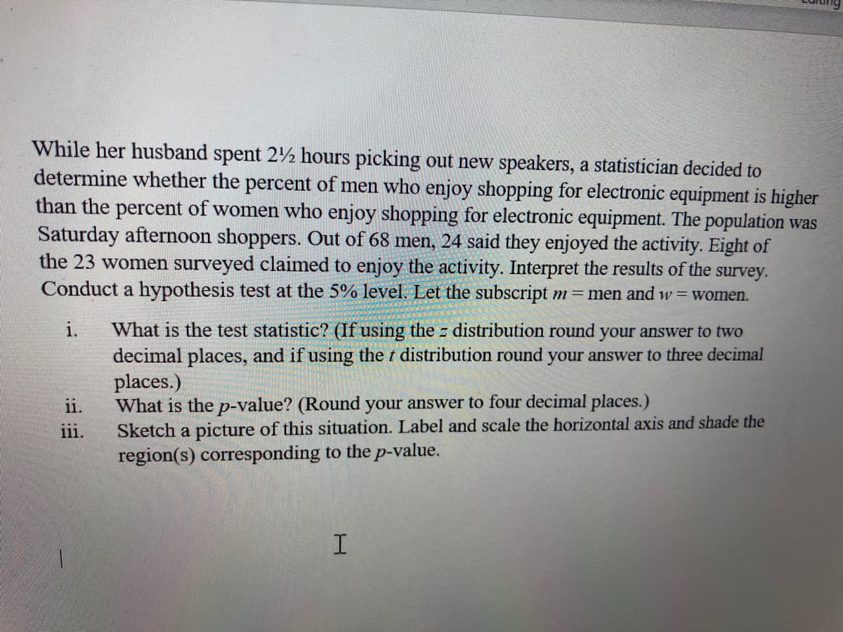 While her husband spent 2½ hours picking out new speakers, a statistician decided to
determine whether the percent of men who enjoy shopping for electronic equipment is higher
than the percent of women who enjoy shopping for electronic equipment. The population was
Saturday afternoon shoppers. Out of 68 men, 24 said they enjoyed the activity. Eight of
the 23 women surveyed claimed to enjoy the activity. Interpret the results of the
survey.
Conduct a hypothesis test at the 5% level. Let the subscript m= men and w= women.
What is the test statistic? (If using the distribution round your answer to two
decimal places, and if using the t distribution round your answer to three decimal
places.)
What is the p-value? (Round your answer to four decimal places.)
Sketch a picture of this situation. Label and scale the horizontal axis and shade the
region(s) corresponding to the p-value.
i.
ii.
iii.
