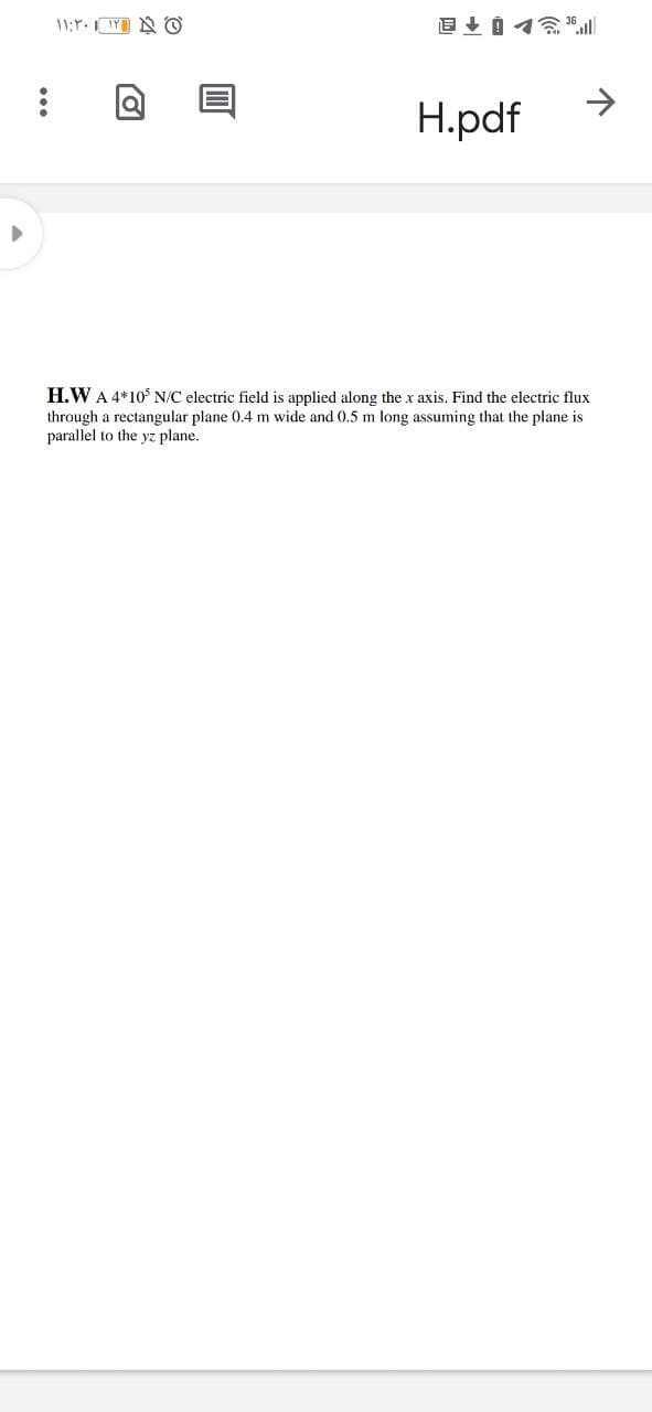 >
H.pdf
H.W A 4*10° N/C electric field is applied along the x axis. Find the electric flux
through a rectangular plane 0.4 m wide and 0.5 m long assuming that the plane is
parallel to the yz plane.
