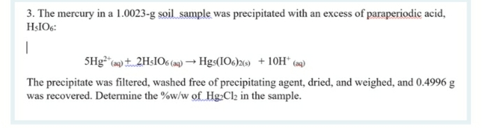 3. The mercury in a 1.0023-g soil sample was precipitated with an excess of paraperiodic acid,
HŞIO6:
SHg* (») 2H:IO6 (a) → Hgs(IO6)26) + 10OH“ (9)
The precipitate was filtered, washed free of precipitating agent, dried, and weighed, and 0.4996 g
was recovered. Determine the %w/w of Hg.Cl2 in the sample.
