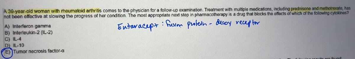 A 39-year-old woman with rheumatoid arthritis comes to the physician for a follow-up examination. Treatment with multiple medications, including prednisone and methotrexate, has
not been effective at slowing the progress of her condition. The most appropriate next step in pharmacotherapy is a drug that blocks the effects of which of the following cytokines?
Entaracept
: Fusion protein- decoy receptor
A) Interferon gamma
B) Interleukin-2 (IL-2)
C) IL-4
D) IL-10
E) Tumor necrosis factor-a
found