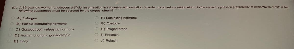 97. A 35-year-old woman undergoes artificial insemination in sequence with ovulation. In order to convert the endometrium to the secretory phase in preparation for implantation, which of the
following substances must be secreted by the corpus luteum?
A) Estrogen
B) Follicle-stimulating hormone
C) Gonadotropin-releasing hormone
D) Human chorionic gonadotropin
E) Inhibin
F) Luteinizing hormone
G) Oxytocin
H) Progesterone
1) Prolactin
J) Relaxin