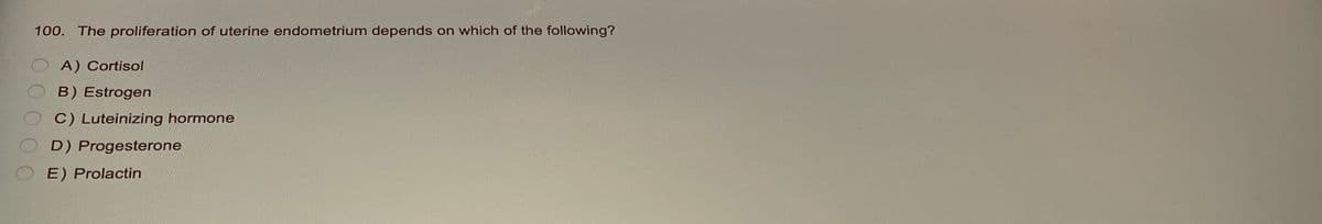 100. The proliferation of uterine endometrium depends on which of the following?
A) Cortisol
B) Estrogen
C) Luteinizing hormone
D) Progesterone
E) Prolactin