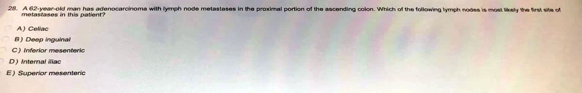 28. A 62-year-old man has adenocarcinoma with lymph node metastases in the proximal portion of the ascending colon. Which of the following lymph nodes is most likely the first site of
metastases in this patient?
A) Celiac
B) Deep inguinal
C) Inferior mesenteric
D) Internal iliac
E) Superior mesenteric