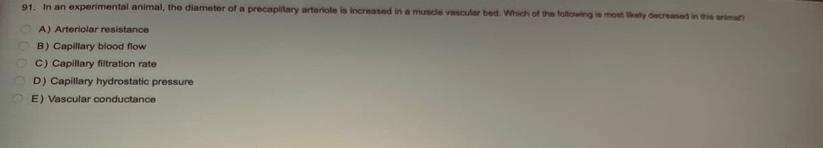 91. In an experimental animal, the diameter of a precapillary arteriole is increased in a muscle vascular bed. Which of the following is most likely decreased in this animal?
O
A) Arteriolar resistance
B) Capillary blood flow
C) Capillary filtration rate
D) Capillary hydrostatic pressure
E) Vascular conductance