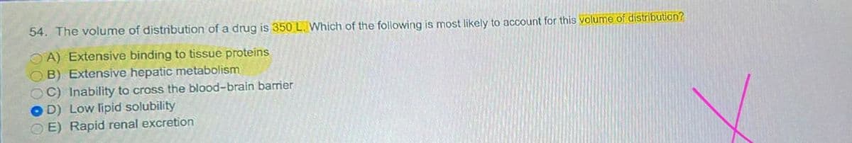 54. The volume of distribution of a drug is 350 L. Which of the following is most likely to account for this volume of distribution?
OA) Extensive binding to tissue proteins
B) Extensive hepatic metabolism
C) Inability to cross the blood-brain barrier
D) Low lipid solubility
E) Rapid renal excretion