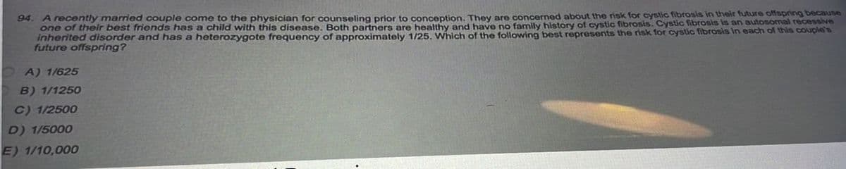 94. A recently married couple come to the physician for counseling prior to conception. They are concerned about the risk for cystic fibrosis in their future offspring because
one of their best friends has a child with this disease. Both partners are healthy and have no family history of cystic fibrosis. Cystic fibrosis is an autosomal recessive
inherited disorder and has a heterozygote frequency of approximately 1/25. Which of the following best represents the risk for cystic fibrosis in each of this couple's
future offspring?
OA) 1/625
B) 1/1250
C) 1/2500
D) 1/5000
E) 1/10,000