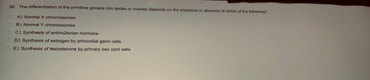 90. The differentiation of the primitive gonads into testes or ovaries depends on the presence or absence of which of the following?
A) Normal X chromosomes
B) Normal Y chromosomes
C) Synthesis of antimüllerian hormone
D) Synthesis of estrogen by primordial germ cells
E) Synthesis of testosterone by primary sex cord cells
