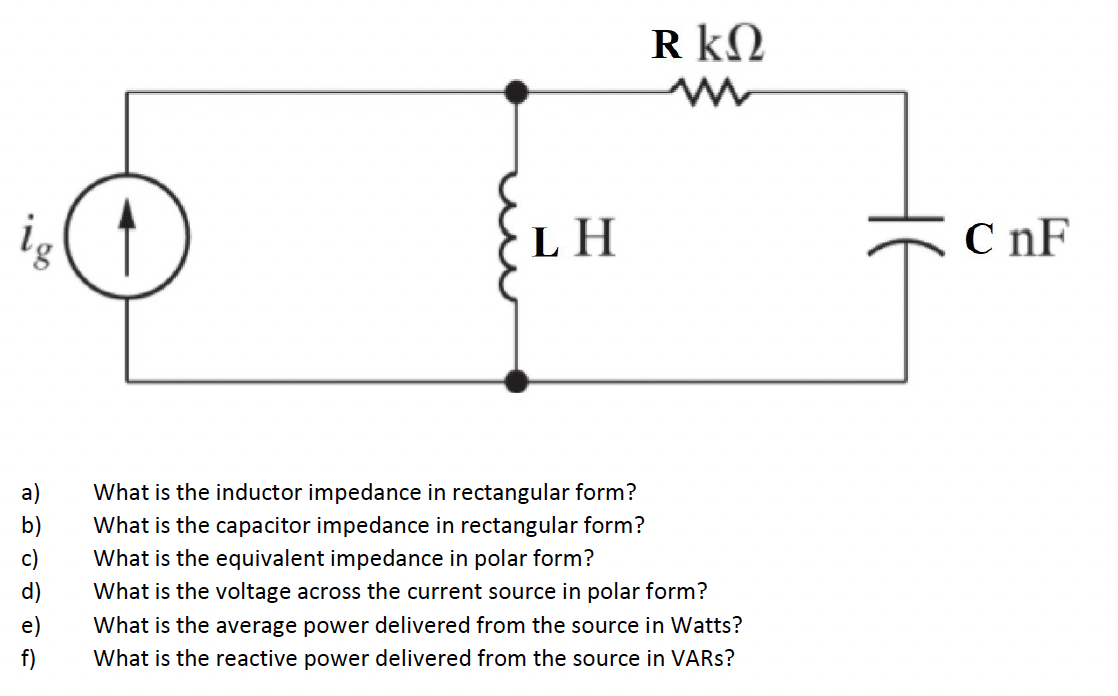 R kN
LH
C nF
What is the inductor impedance in rectangular form?
b)
What is the capacitor impedance in rectangular form?
c)
What is the equivalent impedance in polar form?
d)
What is the voltage across the current source in polar form?
e)
What is the average power delivered from the source in Watts?
f)
What is the reactive power delivered from the source in VARS?
