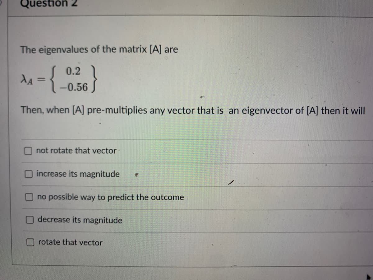 Question 2
The eigenvalues of the matrix [A] are
0.2
da = {_0,56 )
%3D
-0.56 J
Then, when [A] pre-multiplies any vector that is an eigenvector of [A] then it will
not rotate that vector
increase its magnitude
no possible way to predict the outcome
decrease its magnitude
rotate that vector
