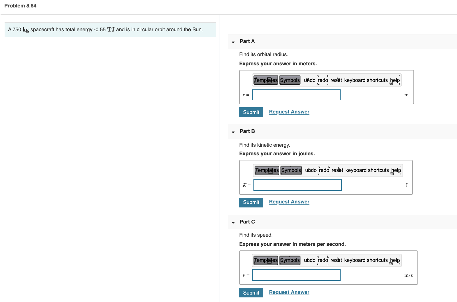 A 750 kg spacecraft has total energy -0.55 TJ and is in circular orbit around the Sun.
Part A
Find its orbital radius.
Express your answer in meters.
femplates Symbols uado redo reset keyboard shortcuts help
r =
m
Submit
Request Answer
• Part B
Find its kinetic energy.
Express your answer in joules.
Templates Symbols undo redo reset keyboard shortcuts help
K =
J
Submit
Request Answer
Part C
Find its speed.
