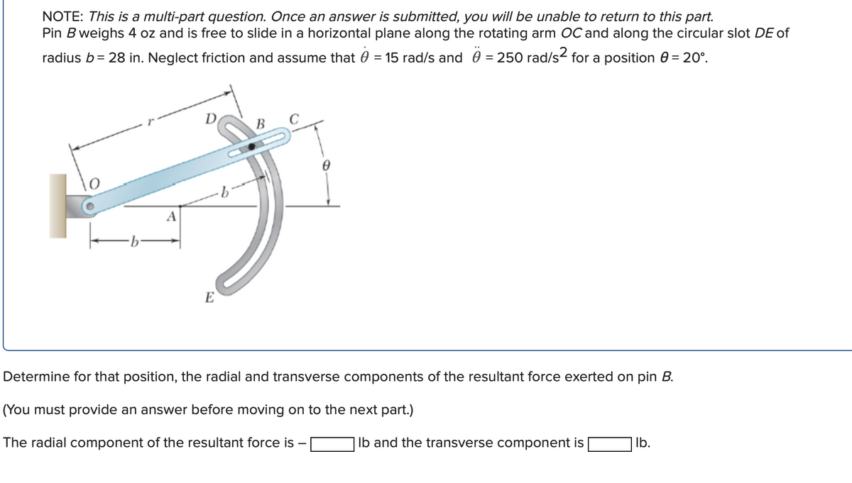 NOTE: This is a multi-part question. Once an answer is submitted, you will be unable to return to this part.
Pin B weighs 4 oz and is free to slide in a horizontal plane along the rotating arm OC and along the circular slot DE of
radius b= 28 in. Neglect friction and assume that 0 = 15 rad/s and 0 = 250 rad/s2 for a position 0 = 20°.
D
B
A
E
Determine for that position, the radial and transverse components of the resultant force exerted on pin B.
(You must provide an answer before moving on to the next part.)
The radial component of the resultant force is
Ib and the transverse component is
| lb.
