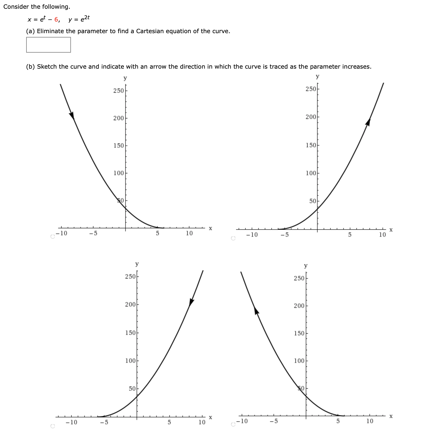 Consider the following.
et – 6, y = e2t
(a) Eliminate the parameter to find a Cartesian equation of the curve.
(b) Sketch the curve and indicate with an arrow the direction in which the curve is traced as the parameter increases.
У
У
250-
250
200
200
150
150
100
100-
5아
х
х
-10
-5
10
-10
-5
10
У
У
250-
250
200
200
150
150
100
100
50아
х
х
-10
-5
10
-10
-5
5
10
