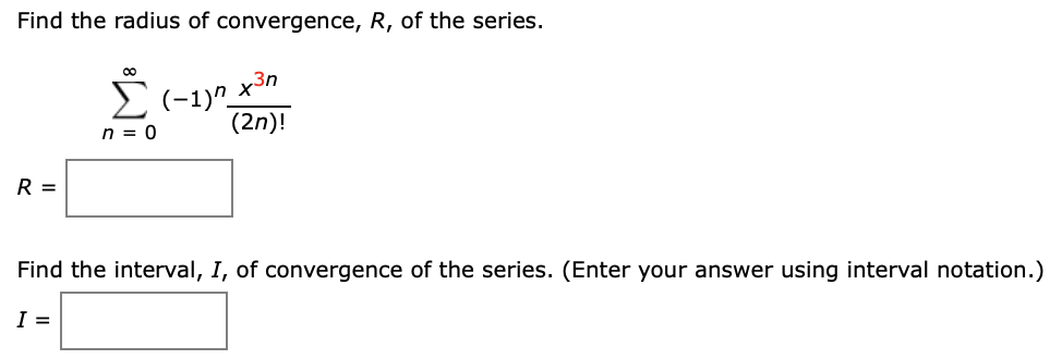 Find the radius of convergence, R, of the series.
E(-1)^_x3n
n = 0
(2n)!
R =
Find the interval, I, of convergence of the series. (Enter your answer using interval notation.)
