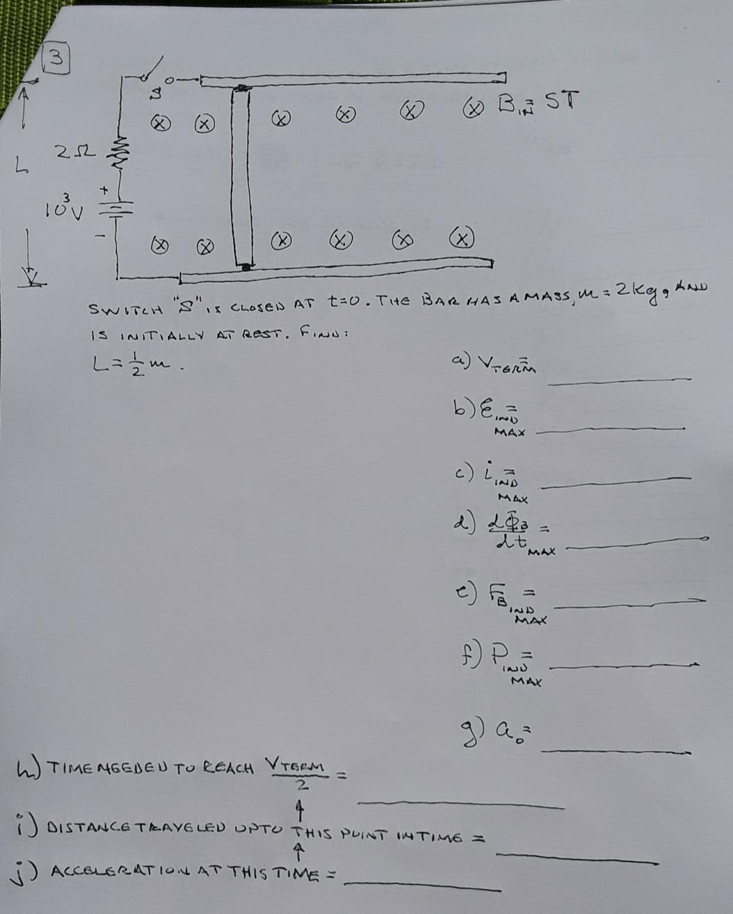 O B ST
252
3.
SWITCH S",s CLOSEN AT t=0.Tite BAR HAS AMASS, m3 2RggAND
IS INITIALLY AT ResT. Fin :
a) Vronia
b) E
MAX
c) i
IND
MAX
2) L3
MAX
IND
MAX
) P
IND
MAX
h) TIMENGEDEU TU REACH VTERM
2.
O DISTANCE TEAYELED UPTO THIS PUINT INTIME =
) ACCELERRATION AT THIS TIME =
