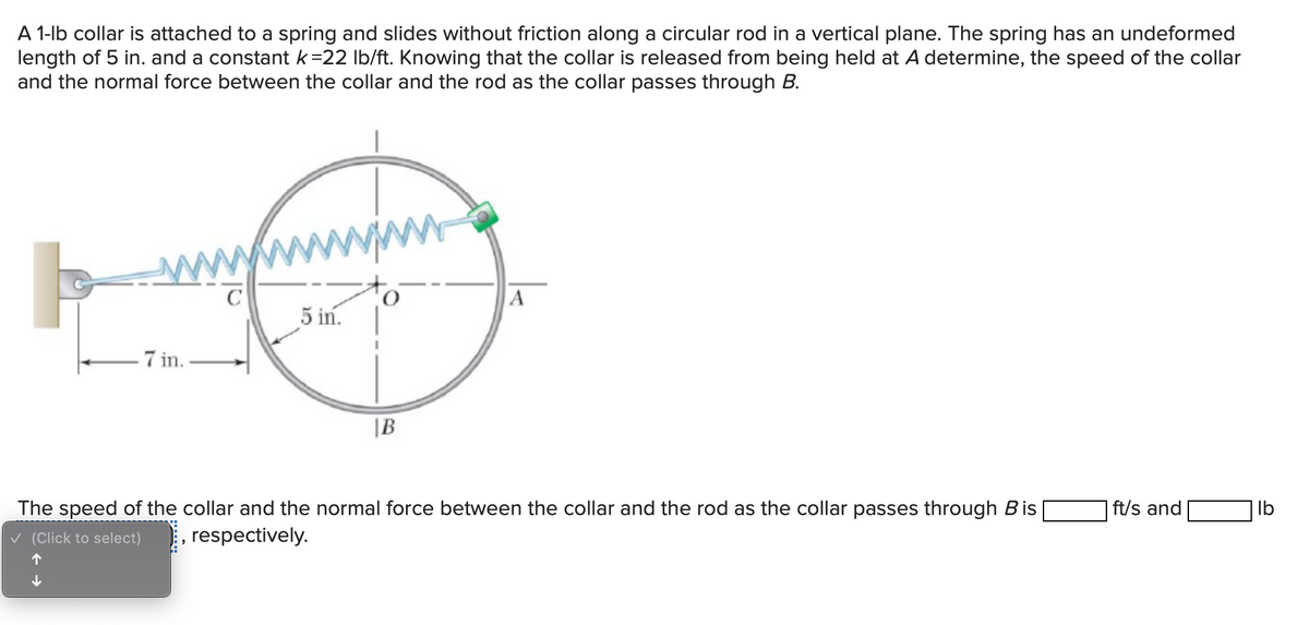 A 1-lb collar is attached to a spring and slides without friction along a circular rod in a vertical plane. The spring has an undeformed
length of 5 in. and a constant k=22 Ib/ft. Knowing that the collar is released from being held at A determine, the speed of the collar
and the normal force between the collar and the rod as the collar passes through B.
A
5 in.
7 in.
|B
The speed of the collar and the normal force between the collar and the rod as the collar passes through Bis
| ft/s and
Ib
v (Click to select)
respectively.
