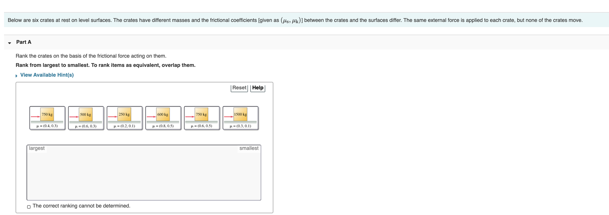 Below are six crates at rest on level surfaces. The crates have different masses and the frictional coefficients [given as (us, uk)] between the crates and the surfaces differ. The same external force is applied to each crate, but none of the crates move.
Part A
Rank the crates on the basis of the frictional force acting on them.
Rank from largest to smallest. To rank items as equivalent, overlap them.
, View Available Hint(s)
|Reset||Help|
750 kg
500 kg
250 kg
600 kg
750 kg
1500 kg
L = (0.4, 0.3)
p= (0.6. 0.3)
µ = (0.2, 0. 1)
H= (0.8, 0.5)
p = (0.6, 0.5)
L= (0.3, 0.1)
largest
smallest
The correct rapking cannot be determined

