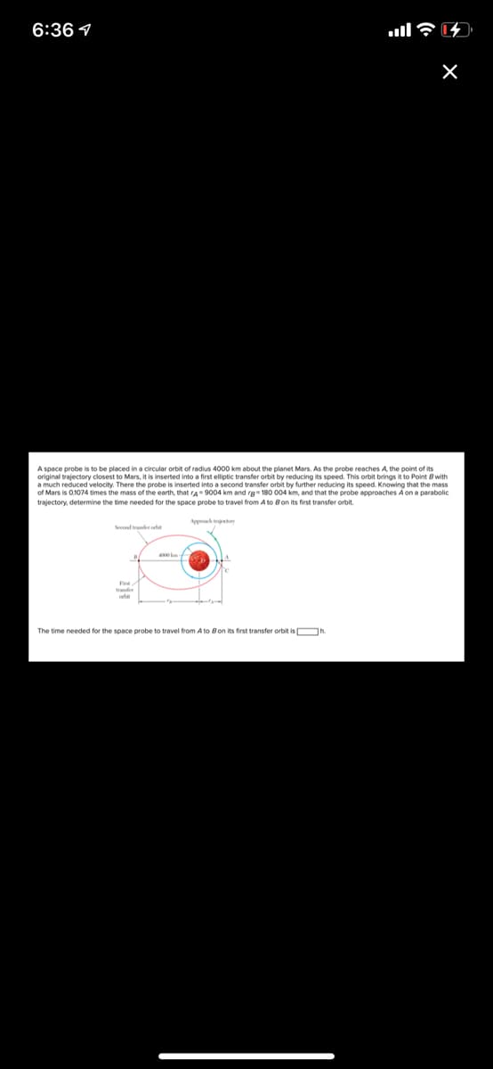 6:36 1
A space probe is to be placed in a circular orbit of radius 4000 km about the planet Mars. As the probe reaches A the point of its
original trajectory closest to Mars, it is inserted into a first elliptic transfer orbit by reducing its speed. This orbit brings it to Point 8 with
a much reduced velocity. There the probe is inserted into a second transfer orbit by further reducing its speed. Knowing that the mass
of Mars is 0.1074 times the mass of the earth, that rA 9004 km and rg- 180 004 km, and that the probe approaches A on a parabolic
trajectory, determine the time needed for the space probe to travel from A to Bon its first transfer orbit.
Apph traretry
Seend trader cta
Fint
tranfer
The time needed for the space probe to travel from A to Bon its first transfer orbit is Oh
