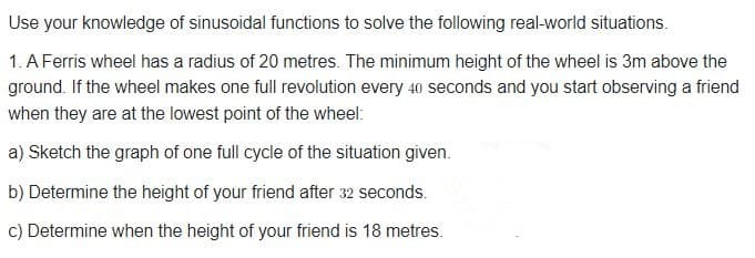 Use your knowledge of sinusoidal functions to solve the following real-world situations.
1. A Ferris wheel has a radius of 20 metres. The minimum height of the wheel is 3m above the
ground. If the wheel makes one full revolution every 40 seconds and you start observing a friend
when they are at the lowest point of the wheel:
a) Sketch the graph of one full cycle of the situation given.
b) Determine the height of your friend after 32 seconds.
c) Determine when the height of your friend is 18 metres.