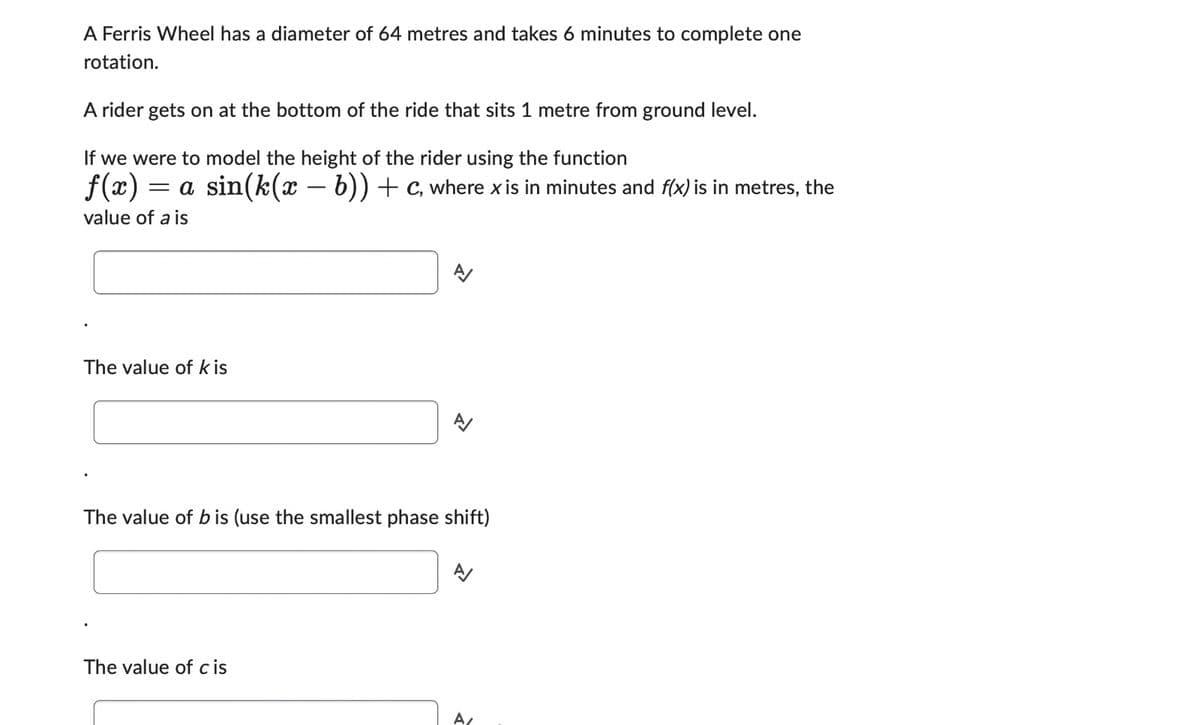 A Ferris Wheel has a diameter of 64 metres and takes 6 minutes to complete one
rotation.
A rider gets on at the bottom of the ride that sits 1 metre from ground level.
If we were to model the height of the rider using the function
ƒ(x): = a sin(k(x − b)) + C, where x is in minutes and f(x) is in metres, the
value of a is
The value of k is
A/
The value of cis
A
The value of bis (use the smallest phase shift)
A/
A/