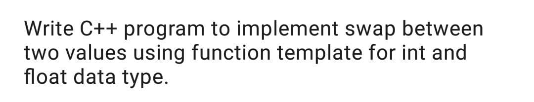 Write C++ program to implement swap between
two values using function template for int and
float data type.
