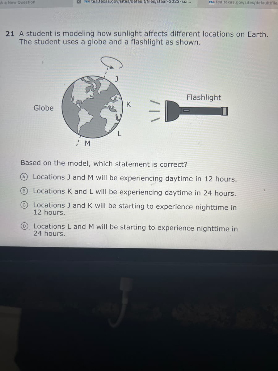 k a New Question
X TEA tea.texas.gov/sites/default/files/staar-2023-sci...
21 A student is modeling how sunlight affects different locations on Earth.
The student uses a globe and a flashlight as shown.
Globe
B
M
L
TEA tea.texas.gov/sites/default/files
K
Flashlight
Based on the model, which statement is correct?
Locations J and M will be experiencing daytime in 12 hours.
Locations K and L will be experiencing daytime in 24 hours.
Locations J and K will be starting to experience nighttime in
12 hours.
Locations L and M will be starting to experience nighttime in
24 hours.
