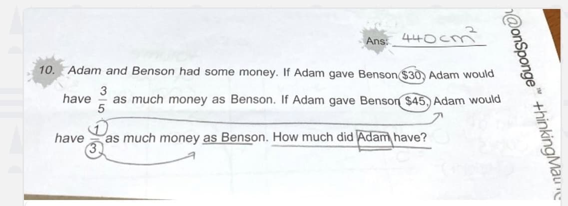 440cn
10. Adam and Benson had some money. If Adam gave Benson ($30, Adam would
3
have as much money as Benson. If Adam gave Benson $45, Adam would
5
Ans:
have as much money as Benson. How much did Adam have?
@onSponge" +hinkingMaure