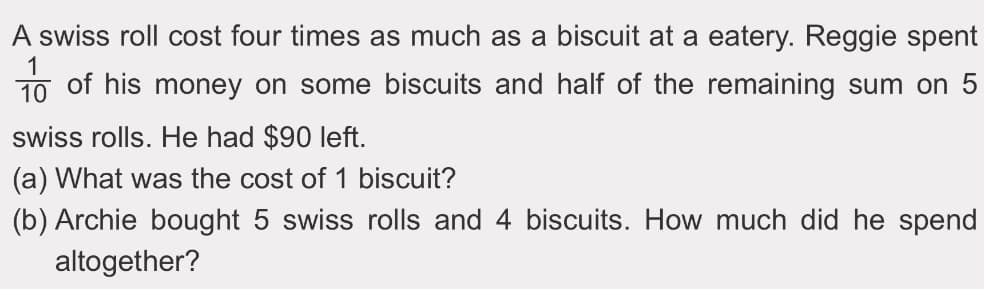 A swiss roll cost four times as much as a biscuit at a eatery. Reggie spent
10 of his money on some biscuits and half of the remaining sum on 5
swiss rolls. He had $90 left.
(a) What was the cost of 1 biscuit?
(b) Archie bought 5 swiss rolls and 4 biscuits. How much did he spend
altogether?