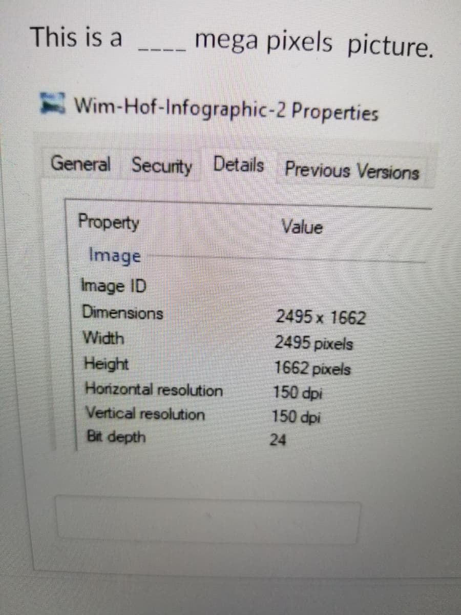 This is a
mega pixels picture.
Wim-Hof-Infographic-2 Properties
General Security Details Previous Versions
Property
Value
Image
Image ID
2495 x 1662
2495 pixels
1662 pixels
150 dpi
150 dpi
Dimensions
Width
Height
Hoizontal resolution
Vertical resolution
Bit depth
24
