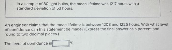 In a sample of 80 light bulbs, the mean lifetime was 1217 hours with a
standard deviation of 53 hours.
An engineer claims that the mean lifetime is between 1208 and 1226 hours. With what level
of confidence can this statement be made? (Express the final answer as a percent and
round to two decimal places.)
The level of confidence is