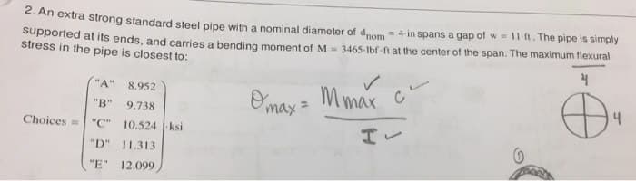 2. An extra strong standard steel pipe with a nominal diameter of dnom = 4 in spans a gap of w = 11 ft. The pipe is simply
supported at its ends, and carries a bending moment of M = 3465-lbf-ft at the center of the span. The maximum flexural
stress in the pipe is closest to:
4
"A"
"B"
Choices= "C"
8.952
9.738
10.524-ksi
"D" 11.313
"E" 12.099
✓
Omax = Mmax c
H✓
0
PARA
4