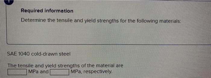 Required information
Determine the tensile and yield strengths for the following materials:
SAE 1040 cold-drawn steel
The tensile and yield strengths of the material are
MPa and
MPa, respectively.