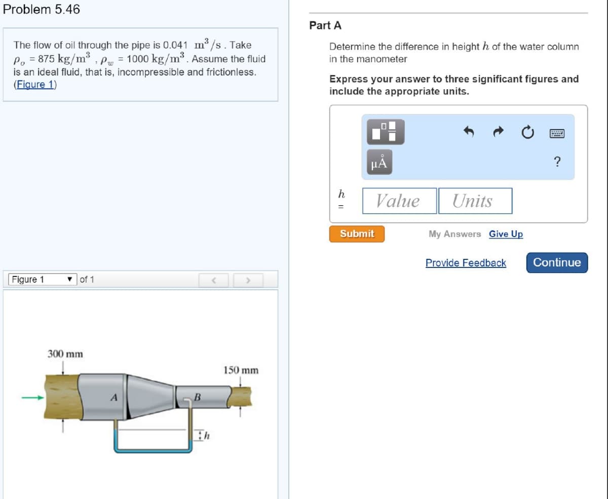 Problem 5.46
The flow of oil through the pipe is 0.041 m³/s. Take
Po = 875 kg/m³ Pw 1000 kg/m³. Assume the fluid
is an ideal fluid, that is, incompressible and frictionless.
(Figure 1)
Figure 1
▼
of 1
300 mm
A
B
<
>
150 mm
Part A
Determine the difference in height h of the water column
in the manometer
Express your answer to three significant figures and
include the appropriate units.
μA
Submit
Value
Units
My Answers Give Up
Provide Feedback
wwwwwww
?
Continue