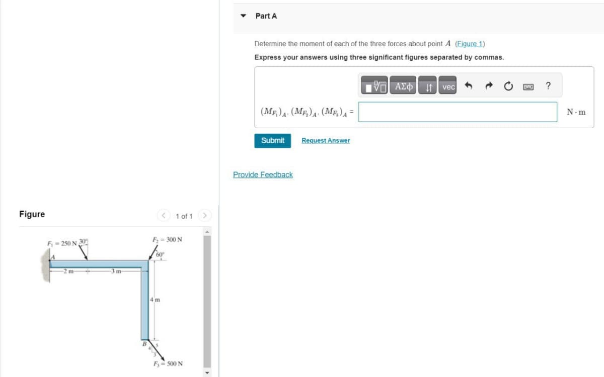 Figure
F₁=250 N 30
m
-3 m-
<
4 m
1 of 1
F₂ = 300 N
F₁-500 N
>
Part A
Determine the moment of each of the three forces about point A. (Figure 1)
Express your answers using three significant figures separated by commas.
(MF₁) A. (MF₂) A (MF₂) A =
Submit
Provide Feedback
Request Answer
AΣo↓ vec
?
N.m