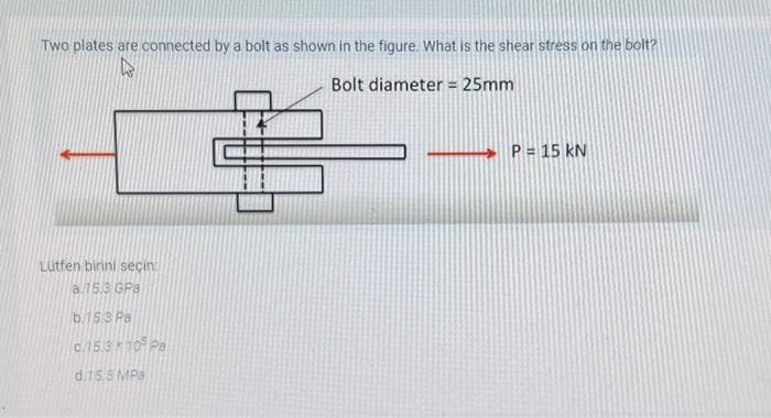 Two plates are connected by a bolt as shown in the figure. What is the shear stress on the bolt?
W
Bolt diameter = 25mm
Lütfen birini seçin
a.15.3 GPa
b.15.3 Pa
c.15.310 Pa
d.159 MPa
14
P = 15 KN