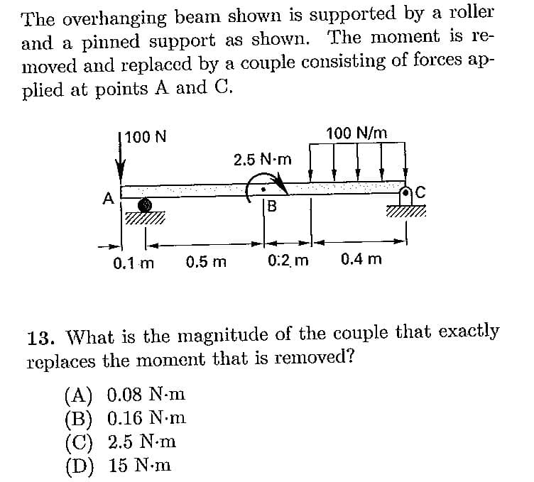 The overhanging beam shown is supported by a roller
and a pinned support as shown. The moment is re-
moved and replaced by a couple consisting of forces ap-
plied at points A and C.
A
1100 N
0.1 m
0.5 m
(A) 0.08 N-m
(B) 0.16 N.m
(C) 2.5 N.m
(D) 15 N.m
2.5 N-m
B
0:2, m
100 N/m
0.4 m
ac
13. What is the magnitude of the couple that exactly
replaces the moment that is removed?