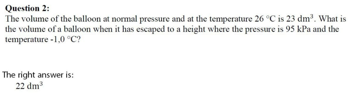 Question 2:
The volume of the balloon at normal pressure and at the temperature 26 °C is 23 dm³. What is
the volume of a balloon when it has escaped to a height where the pressure is 95 kPa and the
temperature -1,0 °C?
The right answer is:
22 dm³