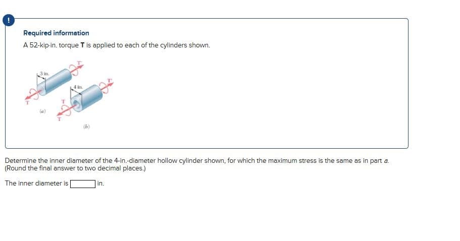 Required information
A 52-kip-in. torque T is applied to each of the cylinders shown.
3 in.
Determine the inner diameter of the 4-in.-diameter hollow cylinder shown, for which the maximum stress is the same as in part a.
(Round the final answer to two decimal places.)
The inner diameter is
in.