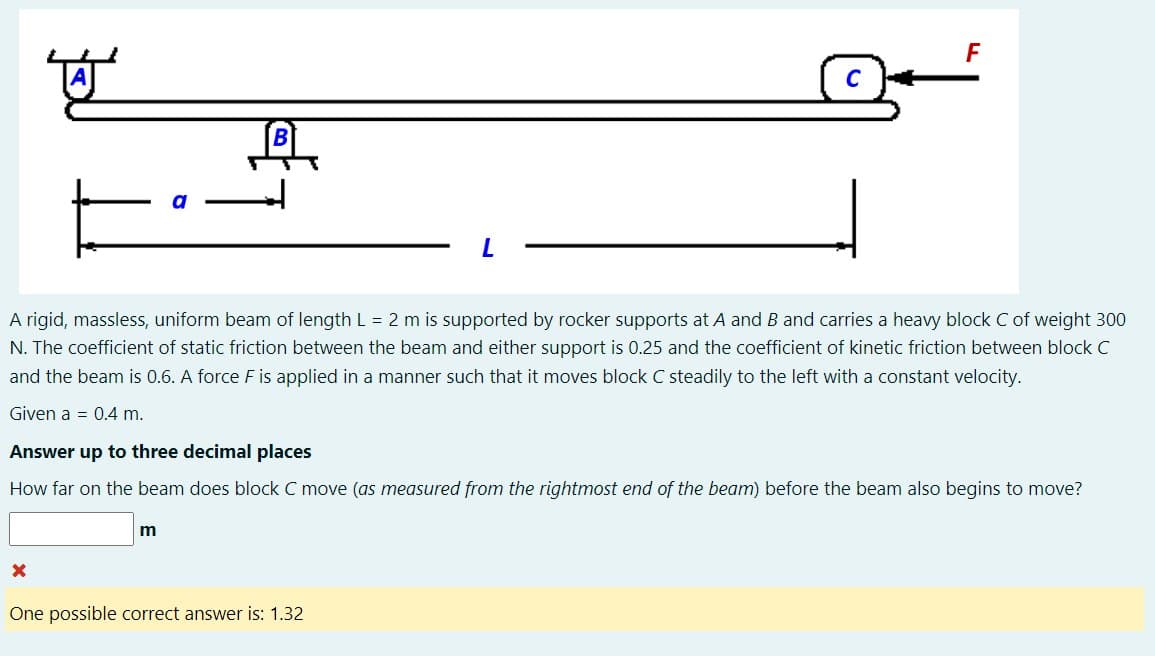 뾰
A rigid, massless, uniform beam of length L = 2 m is supported by rocker supports at A and B and carries a heavy block C of weight 300
N. The coefficient of static friction between the beam and either support is 0.25 and the coefficient of kinetic friction between block C
and the beam is 0.6. A force F is applied in a manner such that it moves block C steadily to the left with a constant velocity.
Given a 0.4 m.
X
Answer up to three decimal places
How far on the beam does block C move (as measured from the rightmost end of the beam) before the beam also begins to move?
F
m
One possible correct answer is: 1.32